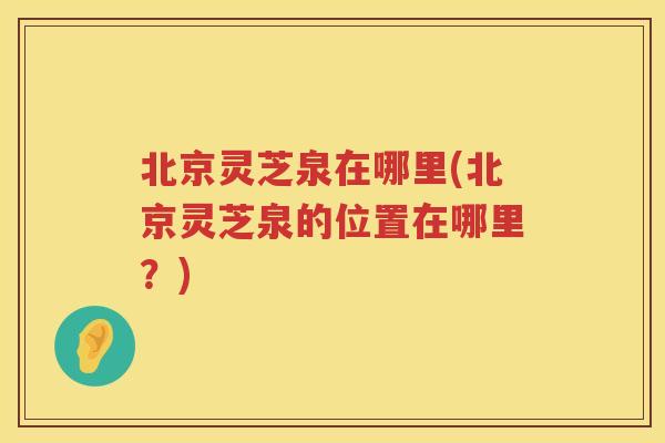 北京灵芝泉在哪里(北京灵芝泉的位置在哪里？)