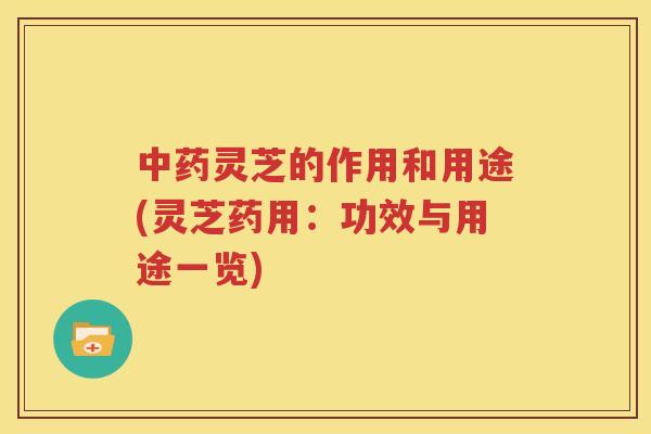 灵芝的作用和用途(灵芝药用：功效与用途一览)