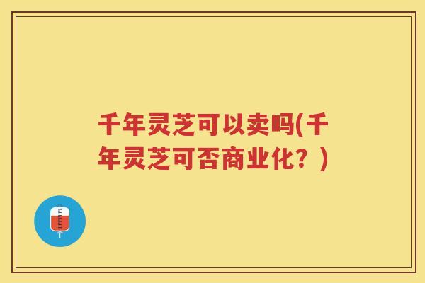 千年灵芝可以卖吗(千年灵芝可否商业化？)