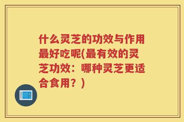 什么灵芝的功效与作用好吃呢(有效的灵芝功效：哪种灵芝更适合食用？)