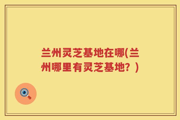 兰州灵芝基地在哪(兰州哪里有灵芝基地？)
