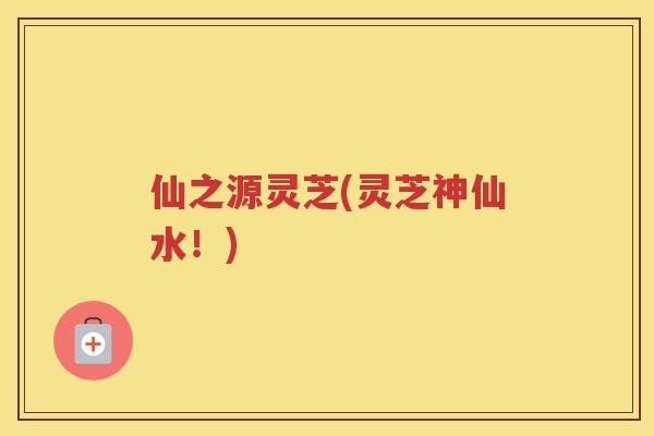 仙之源灵芝(灵芝神仙水！)