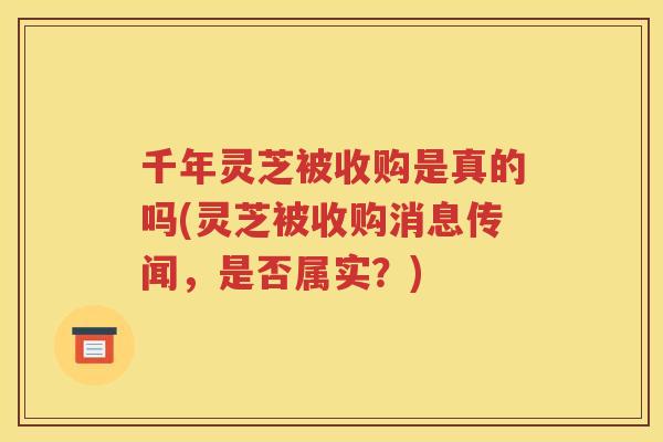 千年灵芝被收购是真的吗(灵芝被收购消息传闻，是否属实？)