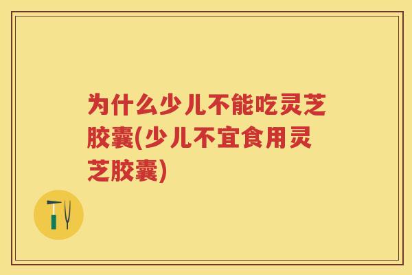 为什么少儿不能吃灵芝胶囊(少儿不宜食用灵芝胶囊)