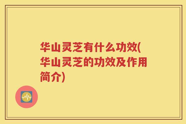 华山灵芝有什么功效(华山灵芝的功效及作用简介) 华山灵芝有什么功效(华山灵芝的功效及作用简介)