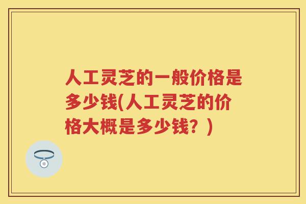 人工灵芝的一般价格是多少钱(人工灵芝的价格大概是多少钱？)