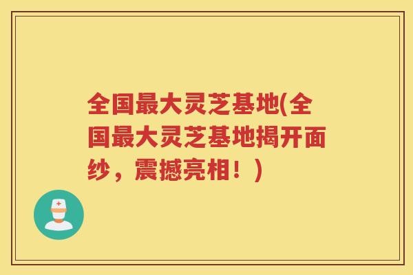 全国大灵芝基地(全国大灵芝基地揭开面纱,震撼亮相!) 全国大灵芝基地(全国大灵芝基地揭开面纱,震撼亮相!)