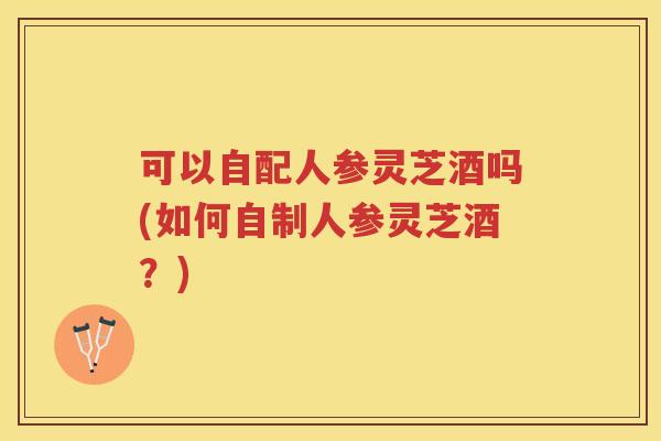 可以自配人参灵芝酒吗(如何自制人参灵芝酒？)