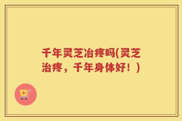 千年灵芝冶疼吗(灵芝疼，千年身体好！)