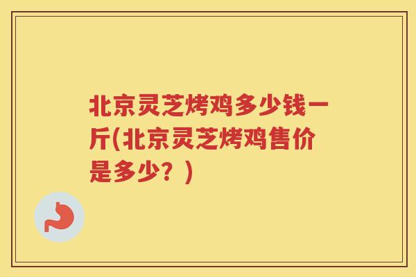 北京灵芝烤鸡多少钱一斤(北京灵芝烤鸡售价是多少？)