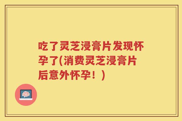 吃了灵芝浸膏片发现怀孕了(消费灵芝浸膏片后意外怀孕！)