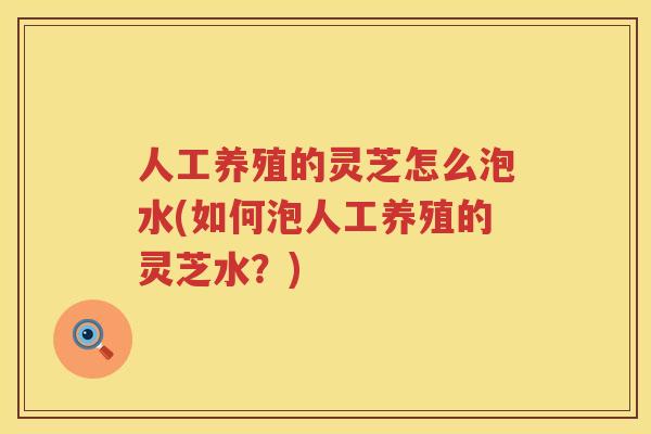 人工养殖的灵芝怎么泡水(如何泡人工养殖的灵芝水？)