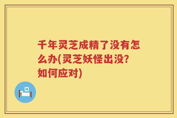 千年灵芝成精了没有怎么办(灵芝妖怪出没？如何应对)