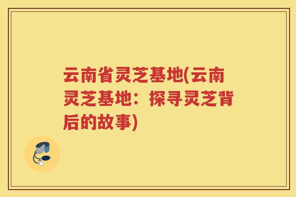 云南省灵芝基地(云南灵芝基地：探寻灵芝背后的故事)