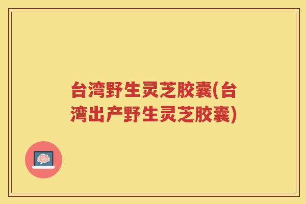 台湾野生灵芝胶囊(台湾出产野生灵芝胶囊)