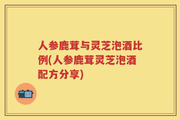 人参鹿茸与灵芝泡酒比例(人参鹿茸灵芝泡酒配方分享) 人参鹿茸与灵芝泡酒比例(人参鹿茸灵芝泡酒配方分享)