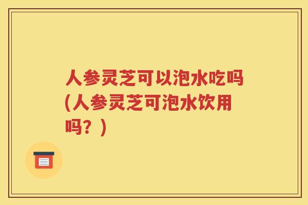 人参灵芝可以泡水吃吗(人参灵芝可泡水饮用吗？)