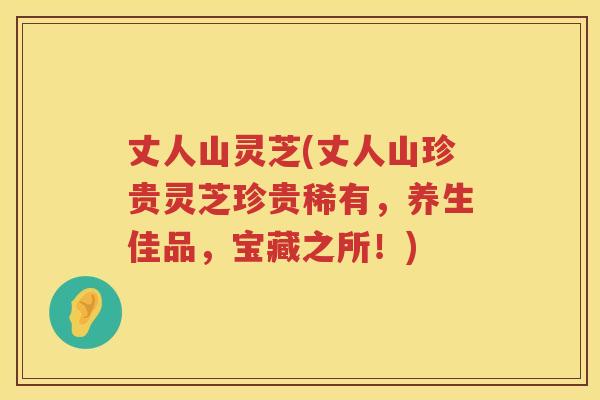 丈人山灵芝(丈人山珍贵灵芝珍贵稀有，养生佳品，宝藏之所！)