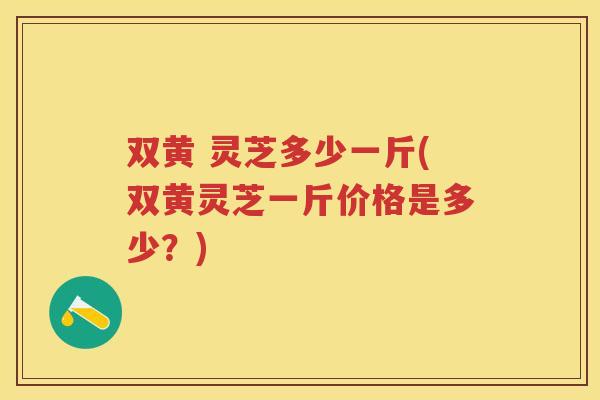 双黄 灵芝多少一斤(双黄灵芝一斤价格是多少？)