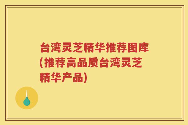 台湾灵芝精华推荐图库(推荐高品质台湾灵芝精华产品)