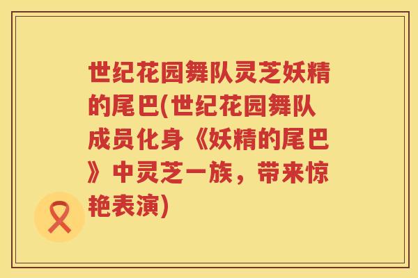 世纪花园舞队灵芝妖精的尾巴(世纪花园舞队成员化身《妖精的尾巴》中灵芝一族，带来惊艳表演)