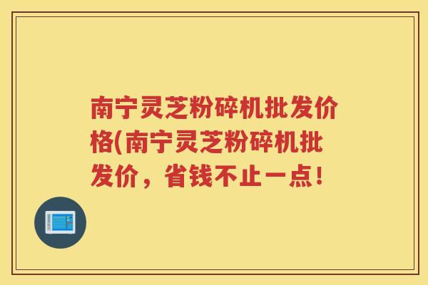 南宁灵芝粉碎机批发价格(南宁灵芝粉碎机批发价，省钱不止一点！