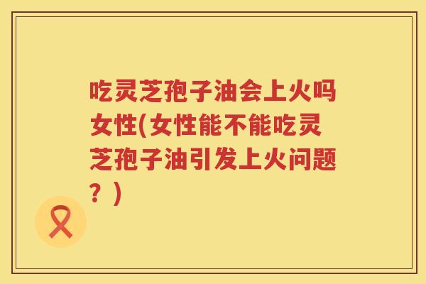 吃灵芝孢子油会上火吗女性(女性能不能吃灵芝孢子油引发上火问题？)