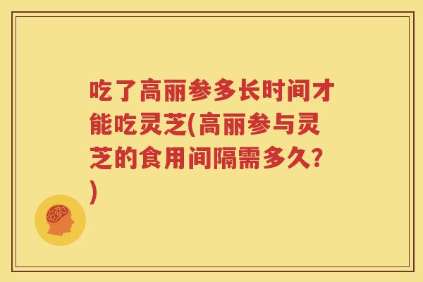 吃了高丽参多长时间才能吃灵芝(高丽参与灵芝的食用间隔需多久？)