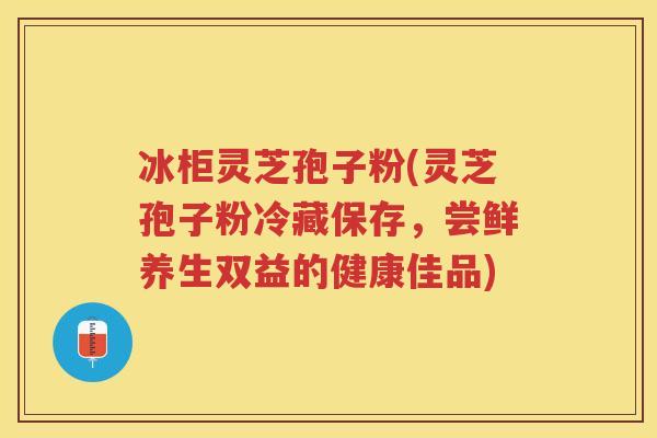 冰柜灵芝孢子粉(灵芝孢子粉冷藏保存，尝鲜养生双益的健康佳品)