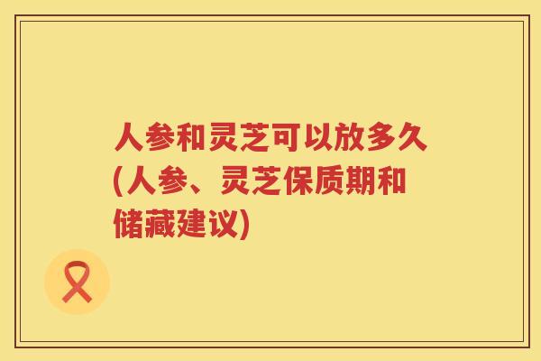 人参和灵芝可以放多久(人参、灵芝保质期和储藏建议) 人参和灵芝可以放多久(人参、灵芝保质期和储藏建议)