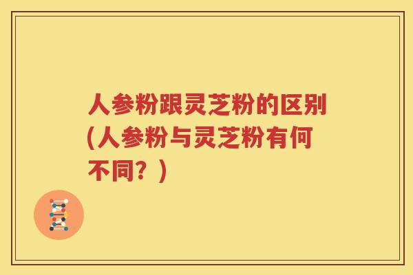 人参粉跟灵芝粉的区别(人参粉与灵芝粉有何不同?) 人参粉跟灵芝粉的区别(人参粉与灵芝粉有何不同?)