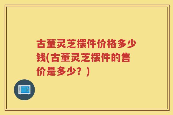 古董灵芝摆件价格多少钱(古董灵芝摆件的售价是多少?) 古董灵芝摆件价格多少钱(古董灵芝摆件的售价是多少?)