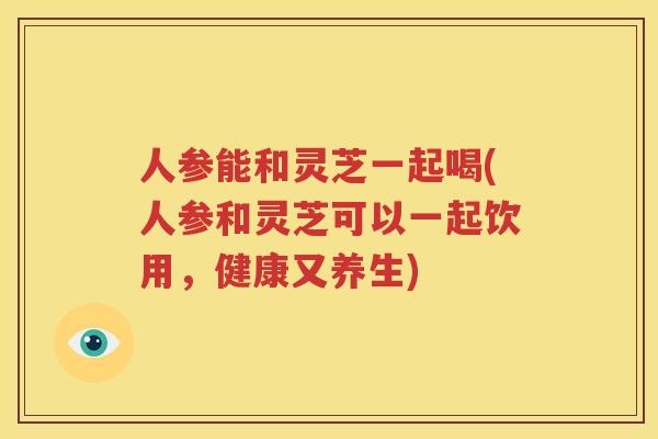 人参能和灵芝一起喝(人参和灵芝可以一起饮用,健康又养生) 人参能和灵芝一起喝(人参和灵芝可以一起饮用,健康又养生)