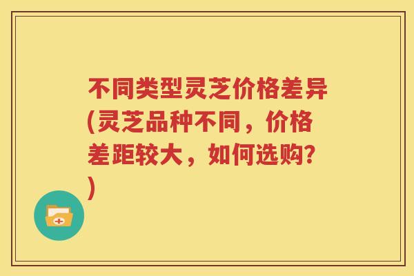 不同类型灵芝价格差异(灵芝品种不同，价格差距较大，如何选购？)