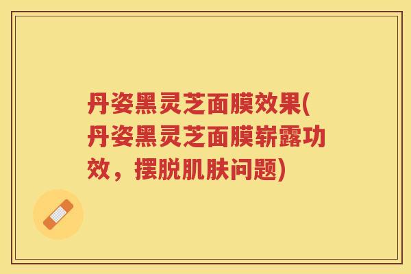 丹姿黑灵芝面膜效果(丹姿黑灵芝面膜崭露功效,摆脱问题) 丹姿黑灵芝面膜效果(丹姿黑灵芝面膜崭露功效,摆脱问题)