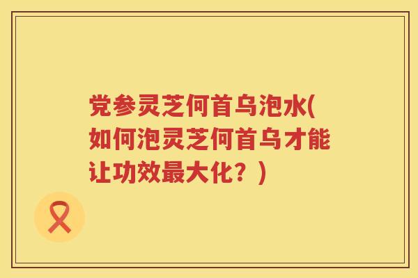 党参灵芝何首乌泡水(如何泡灵芝何首乌才能让功效大化？)