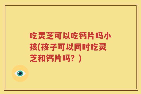吃灵芝可以吃钙片吗小孩(孩子可以同时吃灵芝和钙片吗?) 吃灵芝可以吃钙片吗小孩(孩子可以同时吃灵芝和钙片吗?)