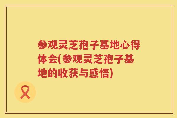参观灵芝孢子基地心得体会(参观灵芝孢子基地的收获与感悟)