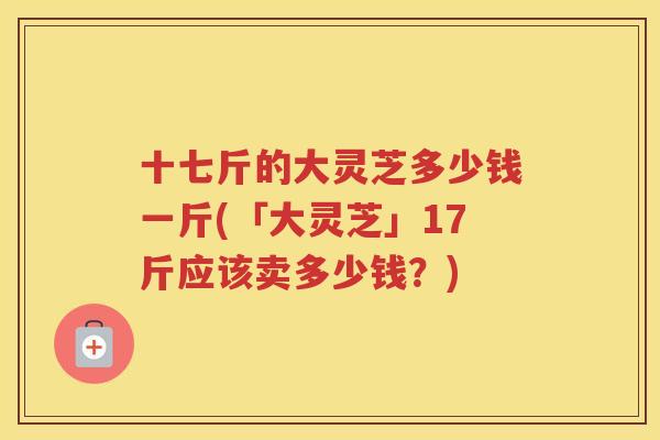 十七斤的大灵芝多少钱一斤(「大灵芝」17斤应该卖多少钱?) 十七斤的大灵芝多少钱一斤(「大灵芝」17斤应该卖多少钱?)
