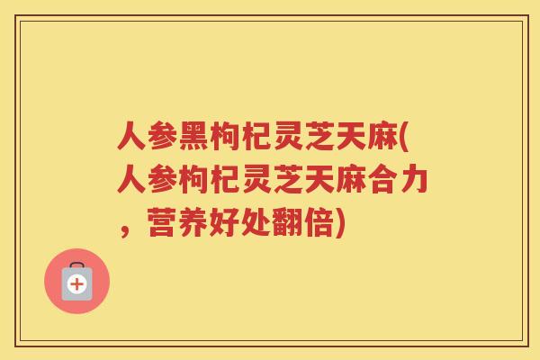人参黑枸杞灵芝天麻(人参枸杞灵芝天麻合力，营养好处翻倍)