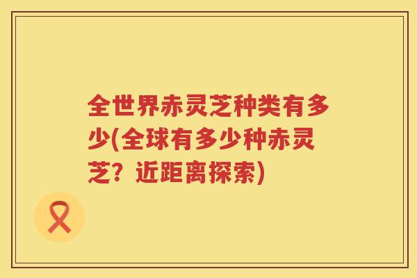 全世界赤灵芝种类有多少(全球有多少种赤灵芝？近距离探索)
