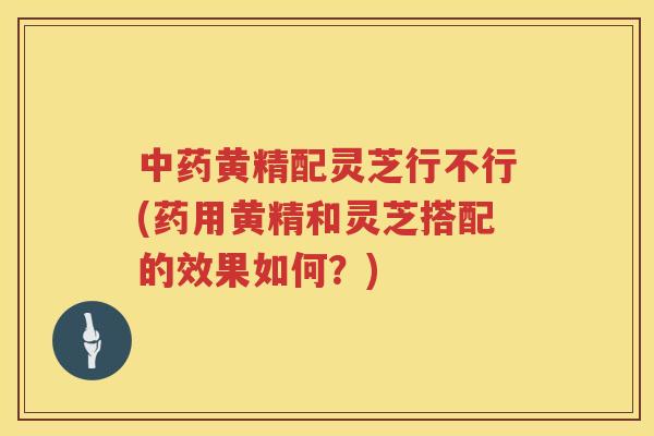 黄精配灵芝行不行(药用黄精和灵芝搭配的效果如何？)