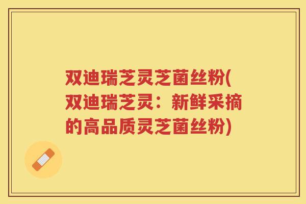 双迪瑞芝灵芝菌丝粉(双迪瑞芝灵：新鲜采摘的高品质灵芝菌丝粉)