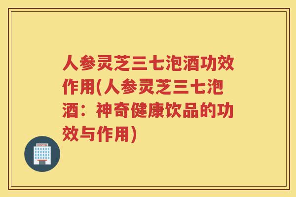 人参灵芝三七泡酒功效作用(人参灵芝三七泡酒：神奇健康饮品的功效与作用)