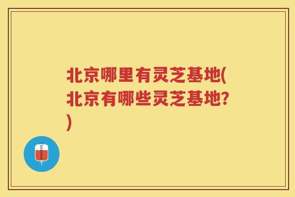 北京哪里有灵芝基地(北京有哪些灵芝基地？)