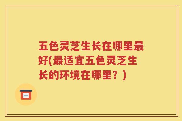 五色灵芝生长在哪里好(适宜五色灵芝生长的环境在哪里?) 五色灵芝生长在哪里好(适宜五色灵芝生长的环境在哪里?)