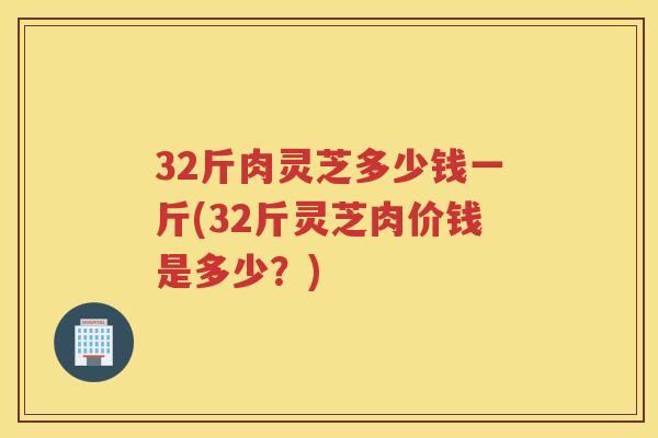 32斤肉灵芝多少钱一斤(32斤灵芝肉价钱是多少？)