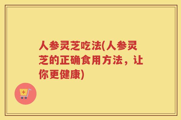 人参灵芝吃法(人参灵芝的正确食用方法，让你更健康)