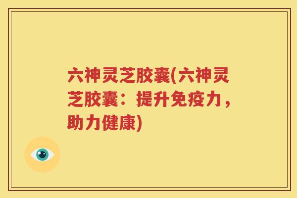 六神灵芝胶囊(六神灵芝胶囊:提升免疫力,助力健康) 六神灵芝胶囊(六神灵芝胶囊:提升免疫力,助力健康)