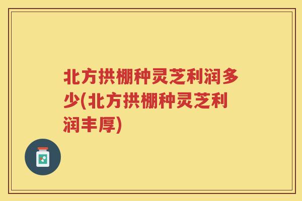 北方拱棚种灵芝利润多少(北方拱棚种灵芝利润丰厚)